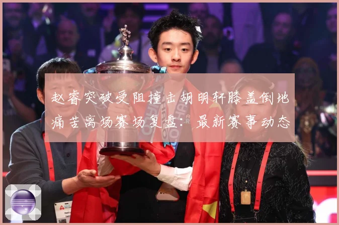 赵睿突破受阻撞击胡明轩膝盖倒地痛苦离场赛场复盘：最新赛事动态与深度分析