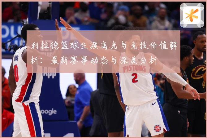利拉德篮球生涯高光与竞技价值解析：最新赛事动态与深度分析
