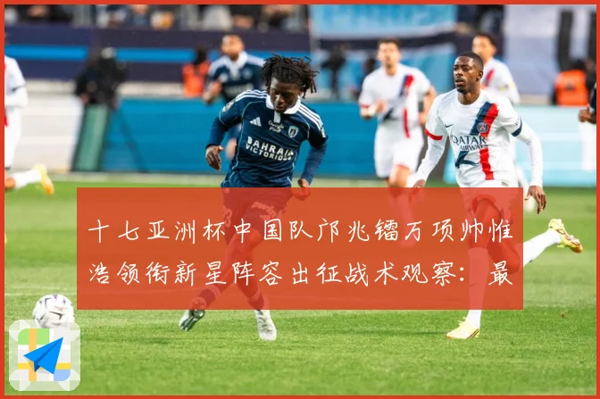 十七亚洲杯中国队邝兆镭万项帅惟浩领衔新星阵容出征战术观察：最新赛事动态与深度分析