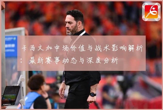 卡马文加中场价值与战术影响解析：最新赛事动态与深度分析