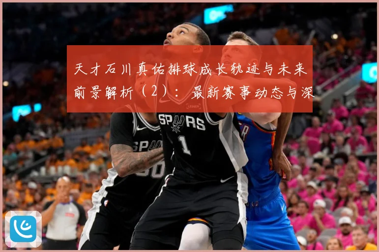 天才石川真佑排球成长轨迹与未来前景解析（2）：最新赛事动态与深度分析