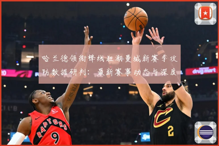 哈兰德领衔锋线狂潮曼城新赛季攻防数据研判：最新赛事动态与深度分析
