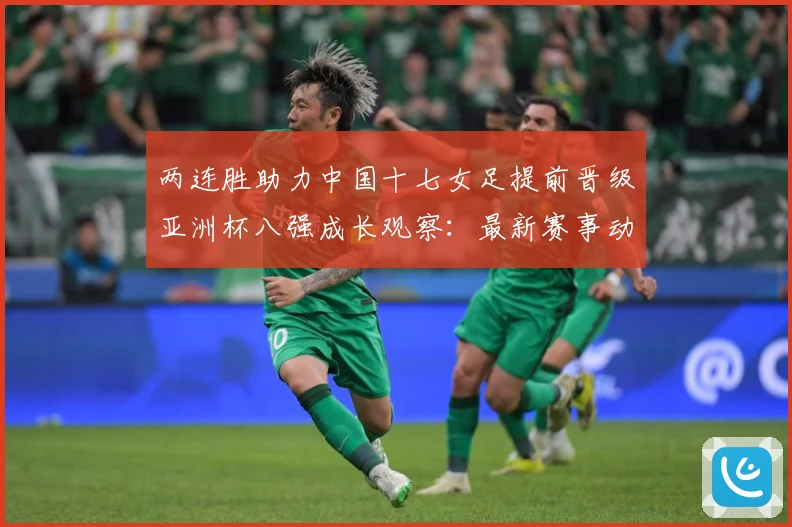 两连胜助力中国十七女足提前晋级亚洲杯八强成长观察：最新赛事动态与深度分析