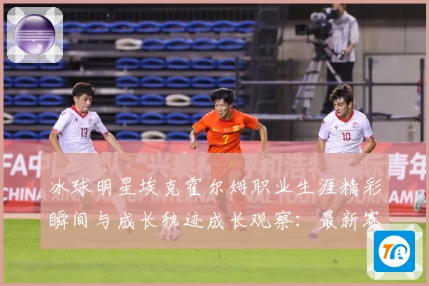 冰球明星埃克霍尔姆职业生涯精彩瞬间与成长轨迹成长观察：最新赛事动态与深度分析