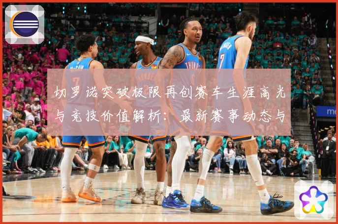 切罗诺突破极限再创赛车生涯高光与竞技价值解析：最新赛事动态与深度分析