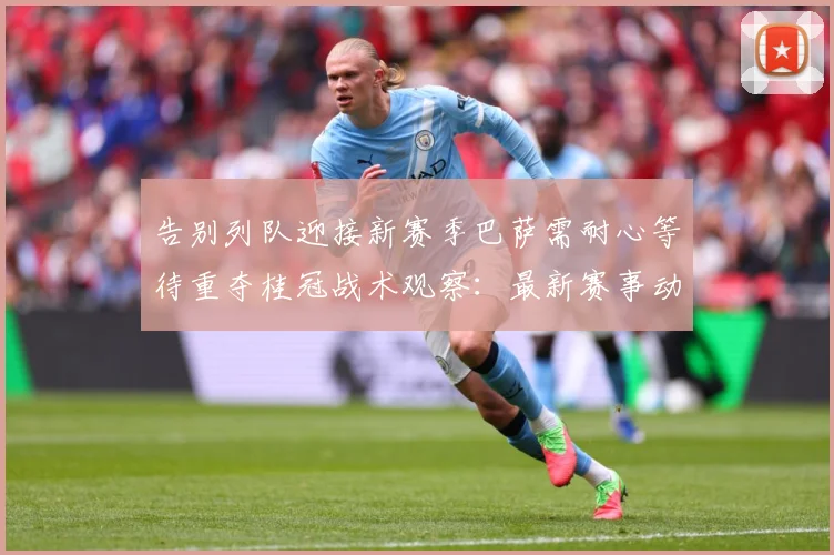 告别列队迎接新赛季巴萨需耐心等待重夺桂冠战术观察：最新赛事动态与深度分析