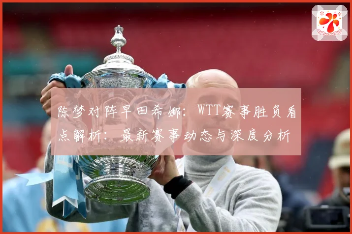 陈梦对阵早田希娜：WTT赛事胜负看点解析：最新赛事动态与深度分析