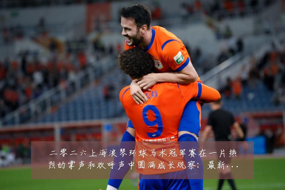 二零二六上海浪琴环球马术冠军赛在一片热烈的掌声和欢呼声中圆满成长观察:最新赛事动态与深度分析