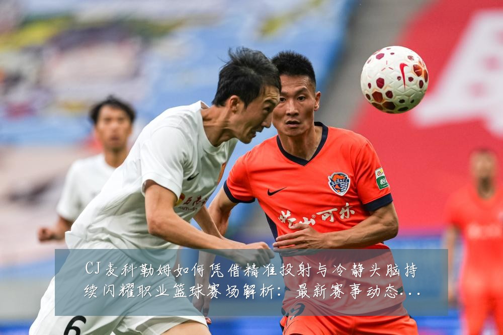 CJ麦科勒姆如何凭借精准投射与冷静头脑持续闪耀职业篮球赛场解析：最新赛事动态与深度分析