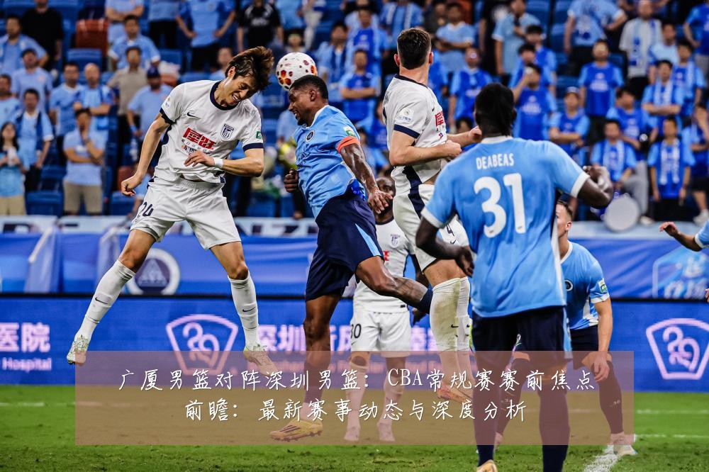 广厦男篮对阵深圳男篮:CBA常规赛赛前焦点前瞻:最新赛事动态与深度分析